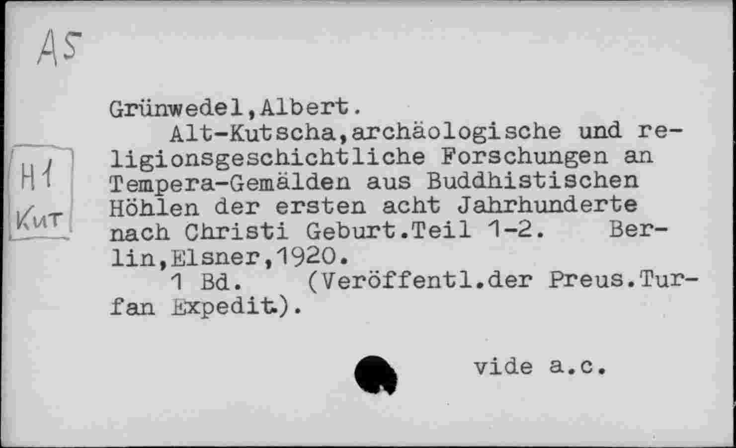 ﻿Grünwedel»Albert.
Alt-Kutscha,archäologische und religionsgeschichtliche Forschungen an Tempera-Gemälden aus Buddhistischen Höhlen der ersten acht Jahrhunderte nach Christi Geburt.Teil 1-2. Berlin , El sner , 1 920 .
1 Bd. (Veröffentl.der Preus.Tur-fan Expedit).
vide a.c.